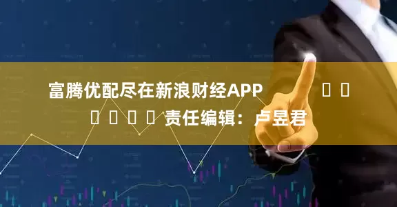富腾优配尽在新浪财经APP            						责任编辑：卢昱君
