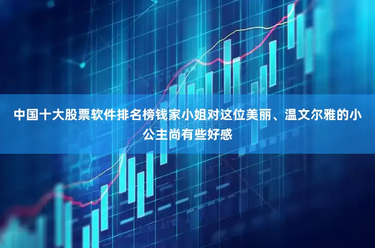 中国十大股票软件排名榜钱家小姐对这位美丽、温文尔雅的小公主尚有些好感