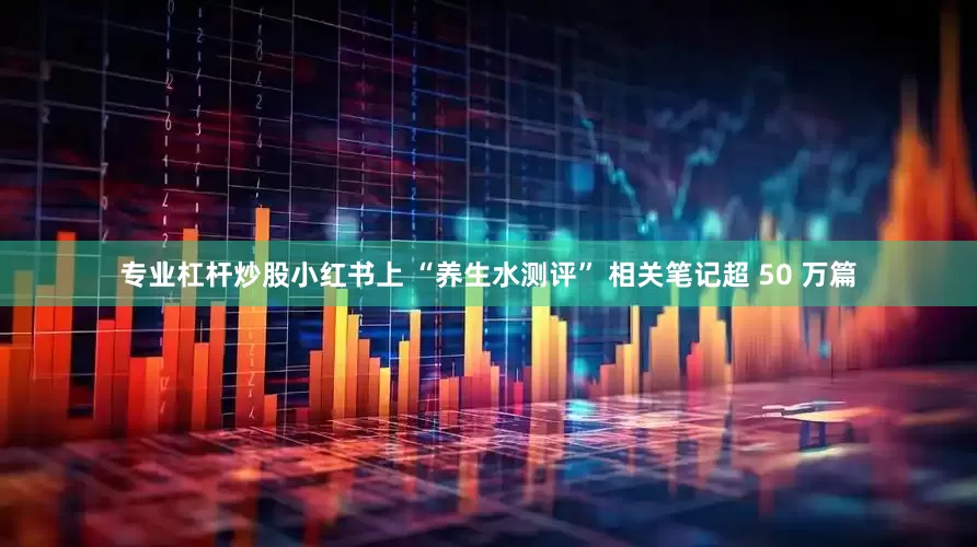 专业杠杆炒股小红书上 “养生水测评” 相关笔记超 50 万篇