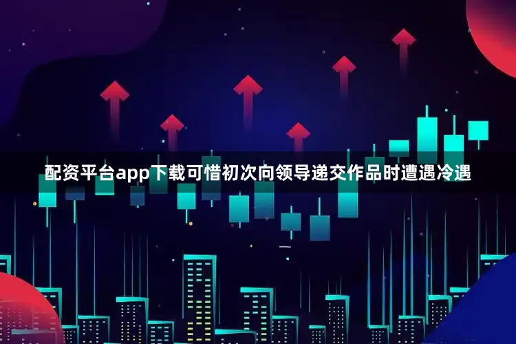 配资平台app下载可惜初次向领导递交作品时遭遇冷遇