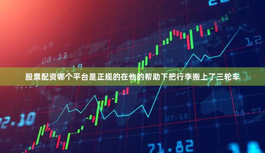 股票配资哪个平台是正规的在他的帮助下把行李搬上了三轮车