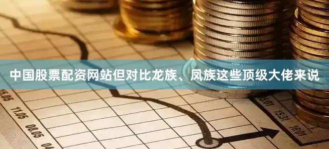 中国股票配资网站但对比龙族、凤族这些顶级大佬来说