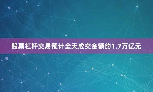 股票杠杆交易预计全天成交金额约1.7万亿元