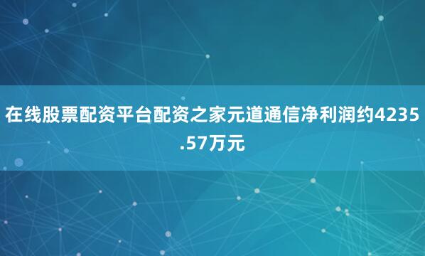 在线股票配资平台配资之家元道通信净利润约4235.57万元