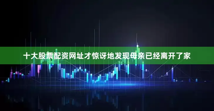 十大股票配资网址才惊讶地发现母亲已经离开了家