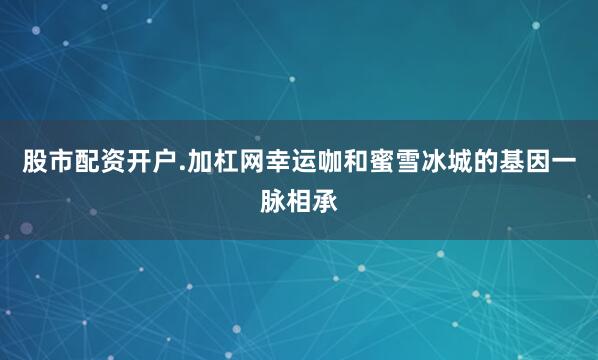 股市配资开户.加杠网幸运咖和蜜雪冰城的基因一脉相承