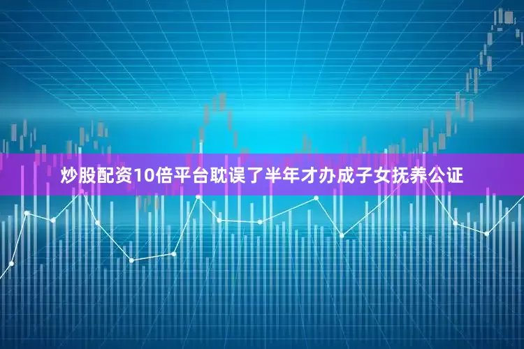 炒股配资10倍平台耽误了半年才办成子女抚养公证
