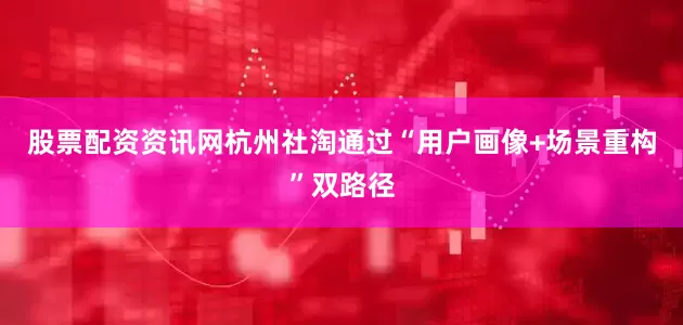 股票配资资讯网杭州社淘通过“用户画像+场景重构”双路径