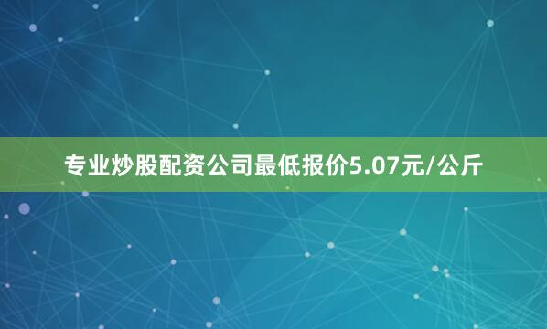 专业炒股配资公司最低报价5.07元/公斤