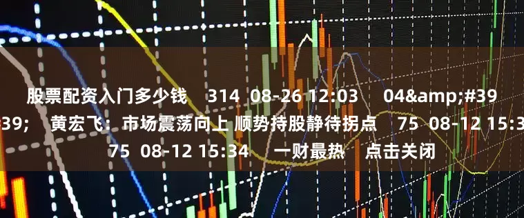 股票配资入门多少钱    314  08-26 12:03     04&#39;18&#39;&#39;    黄宏飞：市场震荡向上 顺势持股静待拐点    75  08-12 15:34     一财最热    点击关闭