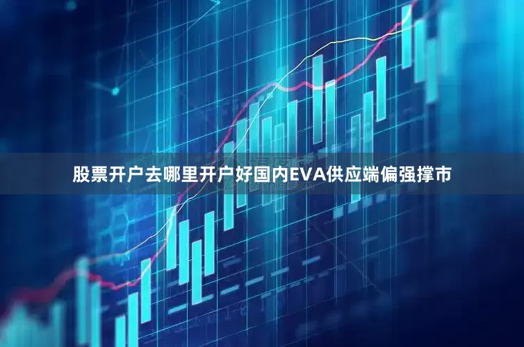 股票开户去哪里开户好国内EVA供应端偏强撑市