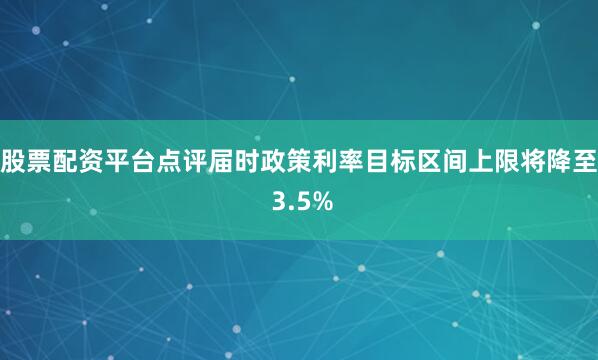 股票配资平台点评届时政策利率目标区间上限将降至 3.5%