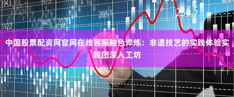 中国股票配资网官网在线客服釉色淬炼：非遗技艺的实践体验实践团深入工坊