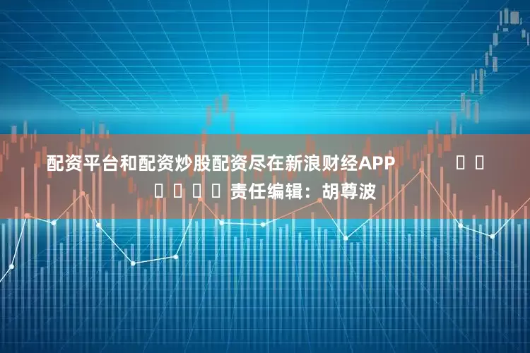 配资平台和配资炒股配资尽在新浪财经APP            						责任编辑：胡尊波