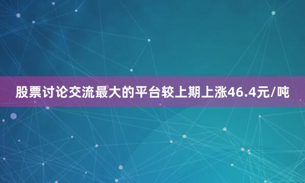 股票讨论交流最大的平台较上期上涨46.4元/吨