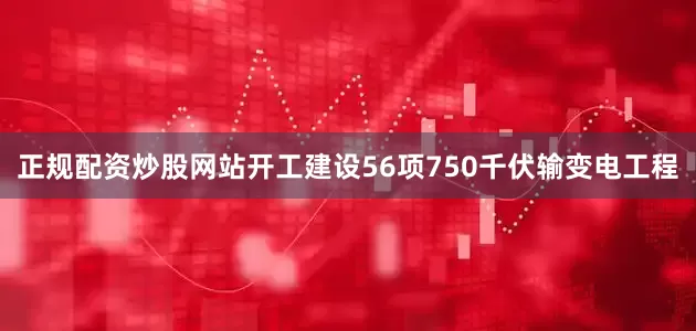 正规配资炒股网站开工建设56项750千伏输变电工程
