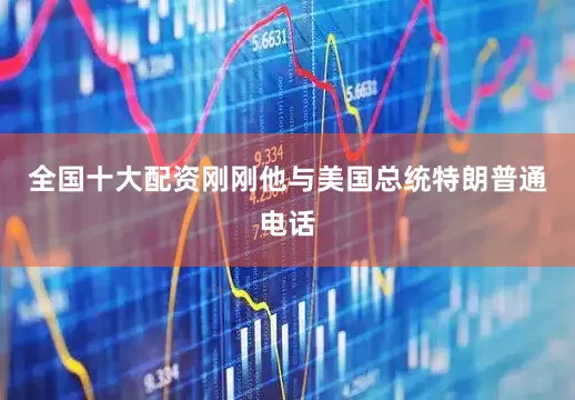 全国十大配资刚刚他与美国总统特朗普通电话
