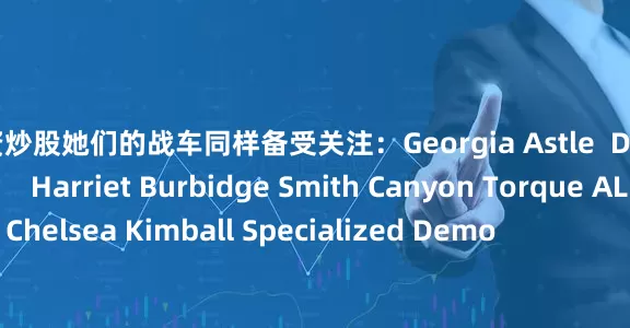 网上配资炒股她们的战车同样备受关注：Georgia Astle  Devinci Chainsaw                Harriet Burbidge Smith Canyon Torque AL                Chelsea Kimball Specialized Demo                        Camila Nogueira's Propai
