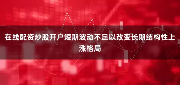 在线配资炒股开户短期波动不足以改变长期结构性上涨格局