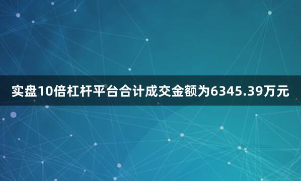 实盘10倍杠杆平台合计成交金额为6345.39万元