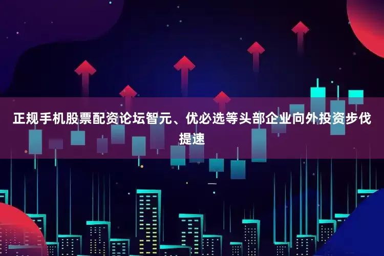 正规手机股票配资论坛智元、优必选等头部企业向外投资步伐提速