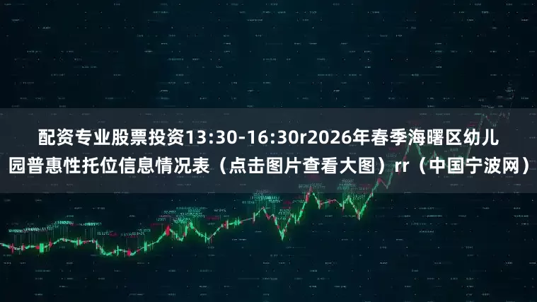 配资专业股票投资13:30-16:30r2026年春季海曙区幼儿园普惠性托位信息情况表（点击图片查看大图）rr（中国宁波网）